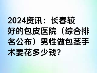 2024资讯：长春较好的包皮医院（综合排名公布）男性做包茎手术要花多少钱？