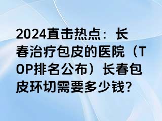 2024直击热点：长春治疗包皮的医院（TOP排名公布）长春包皮环切需要多少钱？