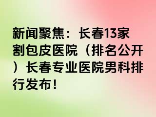 新闻聚焦：长春13家割包皮医院（排名公开）长春专业医院男科排行发布！