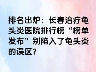 排名出炉：长春治疗龟头炎医院排行榜“榜单发布”别陷入了龟头炎的误区？