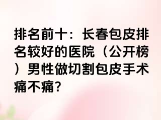 排名前十：长春包皮排名较好的医院（公开榜）男性做切割包皮手术痛不痛？