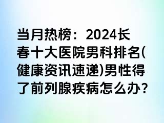 当月热榜：2024长春十大医院男科排名(健康资讯速递)男性得了前列腺疾病怎么办？