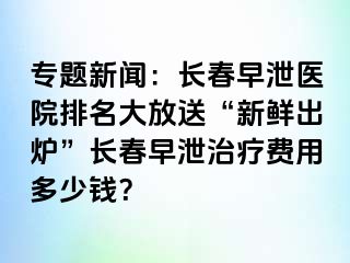 专题新闻：长春早泄医院排名大放送“新鲜出炉”长春早泄治疗费用多少钱？