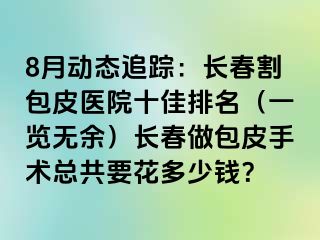 8月动态追踪：长春割包皮医院十佳排名（一览无余）长春做包皮手术总共要花多少钱？