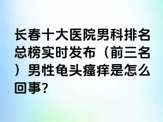 长春十大医院男科排名总榜实时发布（前三名）男性龟头瘙痒是怎么回事？