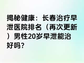 揭秘健康：长春治疗早泄医院排名（再次更新）男性20岁早泄能治好吗？