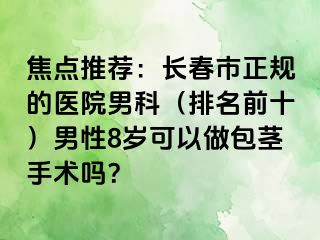 焦点推荐：长春市正规的医院男科（排名前十）男性8岁可以做包茎手术吗？