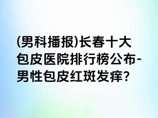 (男科播报)长春十大包皮医院排行榜公布-男性包皮红斑发痒？