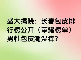 盛大揭晓：长春包皮排行榜公开（荣耀榜单）男性包皮潮湿痒？