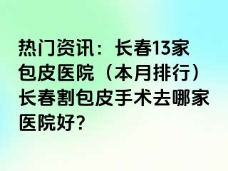 热门资讯：长春13家包皮医院（本月排行）长春割包皮手术去哪家医院好？