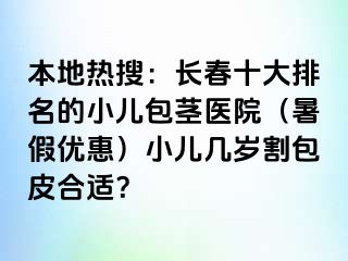 本地热搜：长春十大排名的小儿包茎医院（暑假优惠）小儿几岁割包皮合适？