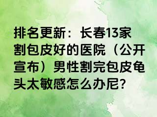 排名更新：长春13家割包皮好的医院（公开宣布）男性割完包皮龟头太敏感怎么办尼？