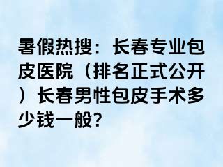 暑假热搜：长春专业包皮医院（排名正式公开）长春男性包皮手术多少钱一般？