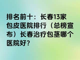 排名前十：长春13家包皮医院排行（总榜宣布）长春治疗包茎哪个医院好？