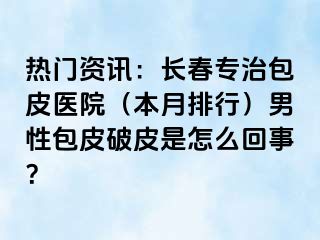 热门资讯：长春专治包皮医院（本月排行）男性包皮破皮是怎么回事？