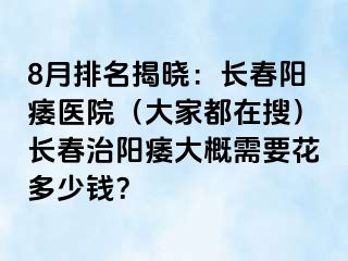 8月排名揭晓：长春阳痿医院（大家都在搜）长春治阳痿大概需要花多少钱？