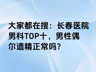 大家都在搜：长春医院男科TOP十，男性偶尔遗精正常吗？