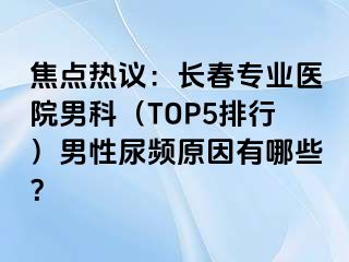 焦点热议：长春专业医院男科（TOP5排行）男性尿频原因有哪些？