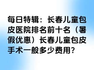 每日特辑：长春儿童包皮医院排名前十名（暑假优惠）长春儿童包皮手术一般多少费用？