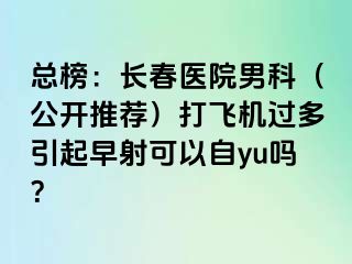 总榜：长春医院男科（公开推荐）打飞机过多引起早射可以自yu吗？