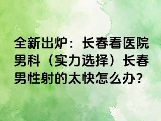 全新出炉：长春看医院男科（实力选择）长春男性射的太快怎么办？