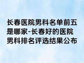 长春医院男科名单前五是哪家-长春好的医院男科排名评选结果公布