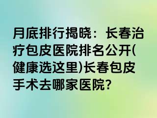 月底排行揭晓：长春治疗包皮医院排名公开(健康选这里)长春包皮手术去哪家医院?