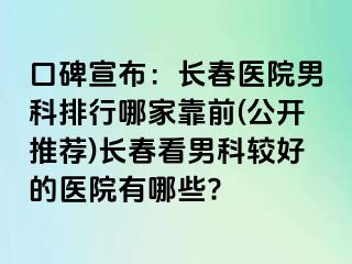 口碑宣布：长春医院男科排行哪家靠前(公开推荐)长春看男科较好的医院有哪些?