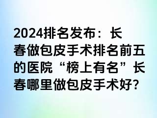 2024排名发布：长春做包皮手术排名前五的医院“榜上有名”长春哪里做包皮手术好?