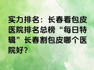 实力排名：长春看包皮医院排名总榜“每日特辑”长春割包皮哪个医院好?