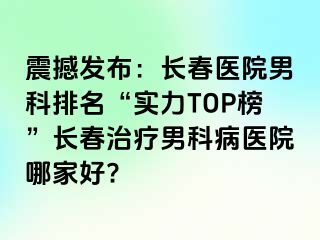 震撼发布：长春医院男科排名“实力TOP榜”长春治疗男科病医院哪家好?