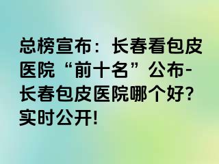 总榜宣布：长春看包皮医院“前十名”公布-长春包皮医院哪个好?实时公开!