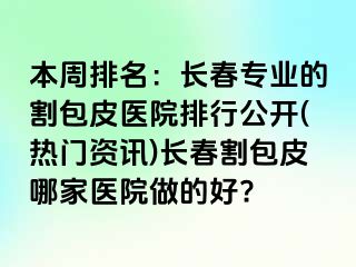 本周排名：长春专业的割包皮医院排行公开(热门资讯)长春割包皮哪家医院做的好?