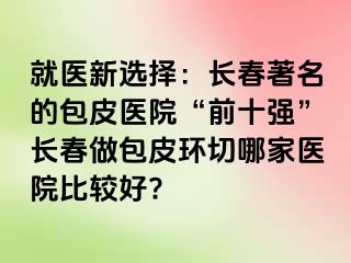 就医新选择：长春著名的包皮医院“前十强”长春做包皮环切哪家医院比较好?