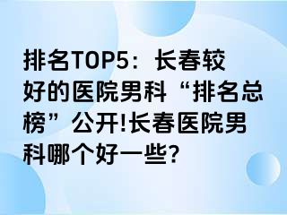 排名TOP5：长春较好的医院男科“排名总榜”公开!长春医院男科哪个好一些?