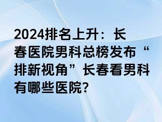 2024排名上升：长春医院男科总榜发布“排新视角”长春看男科有哪些医院?