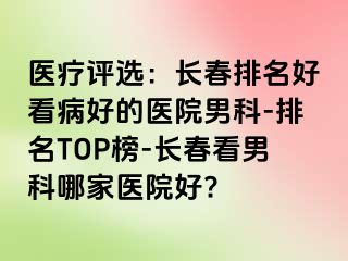 医疗评选：长春排名好看病好的医院男科-排名TOP榜-长春看男科哪家医院好?