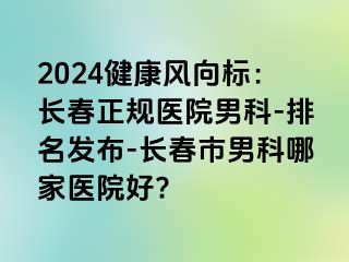 2024健康风向标：长春正规医院男科-排名发布-长春市男科哪家医院好?