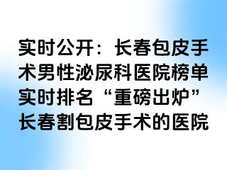 实时公开：长春包皮手术男性泌尿科医院榜单实时排名“重磅出炉”长春割包皮手术的医院