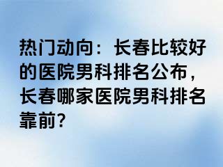 热门动向：长春比较好的医院男科排名公布，长春哪家医院男科排名靠前?