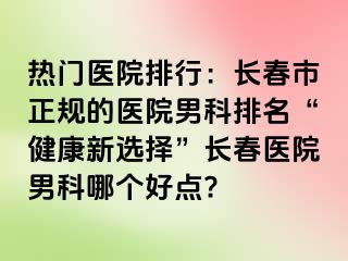 热门医院排行：长春市正规的医院男科排名“健康新选择”长春医院男科哪个好点?