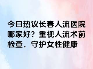 今日热议长春人流医院哪家好？重视人流术前检查，守护女性健康