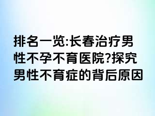 排名一览:长春治疗男性不孕不育医院?探究男性不育症的背后原因