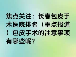 焦点关注：长春包皮手术医院排名（重点报道）包皮手术的注意事项有哪些呢？