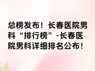 总榜发布！长春医院男科“排行榜”-长春医院男科详细排名公布！