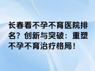 长春看不孕不育医院排名？创新与突破：重塑不孕不育治疗格局！