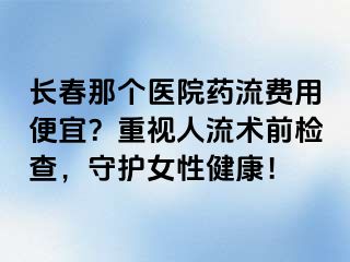 长春那个医院药流费用便宜？重视人流术前检查，守护女性健康！