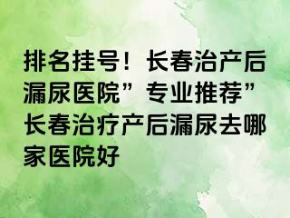 排名挂号！长春治产后漏尿医院”专业推荐”长春治疗产后漏尿去哪家医院好