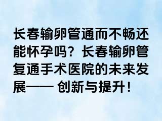 长春输卵管通而不畅还能怀孕吗？长春输卵管复通手术医院的未来发展—— 创新与提升！