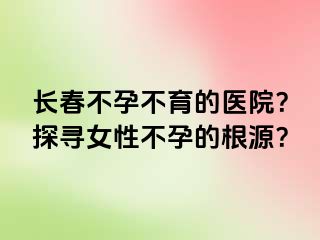 长春不孕不育的医院？探寻女性不孕的根源？